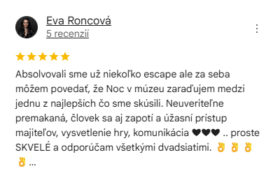 Recenzia na escape room Noc v múzeu D: Absolvovali sme už niekoľko escape ale za seba môžem povedať, že Noc v múzeu zaraďujem medzi jednu z najlepších čo sme skúsili. Neuveriteľne premakaná, človek sa aj zapotí a úžasní prístup majiteľov, vysvetlenie hry, komunikácia.. proste SKVELÉ a odporúčam všetkými dvadsiatimi.