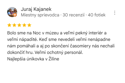 Recenzia na escape room Noc v múzeu: Bolo sme na Noc v múzeu a veľmi pekný interiér a veľmi nápadité. Keď sme nevedeli veľmi nenápadne nám pomáhali a aj po skončení časomiery nás nechali dokončiť hru. Veľmi ochotný personál. Najlepšia únikovka v Žiline