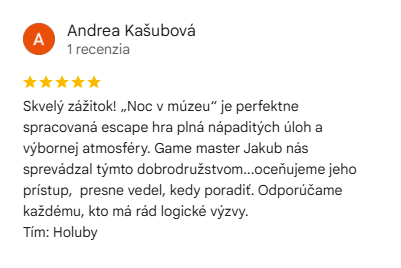 Recenzia na escape room Noc v múzeu: Skvelý zážitok! „Noc v múzeu“ je perfektne spracovaná escape hra plná nápaditých úloh a výbornej atmosféry. Game master Jakub nás sprevádzal týmto dobrodružstvom...oceňujeme jeho prístup, presne vedel, kedy poradiť. Odporúčame každému, kto má rád logické výzvy.